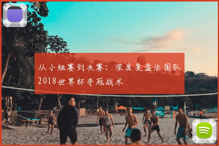 从小组赛到决赛：深度复盘法国队2018世界杯夺冠战术