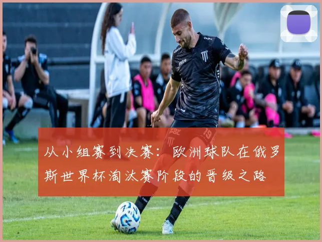 从小组赛到决赛：欧洲球队在俄罗斯世界杯淘汰赛阶段的晋级之路