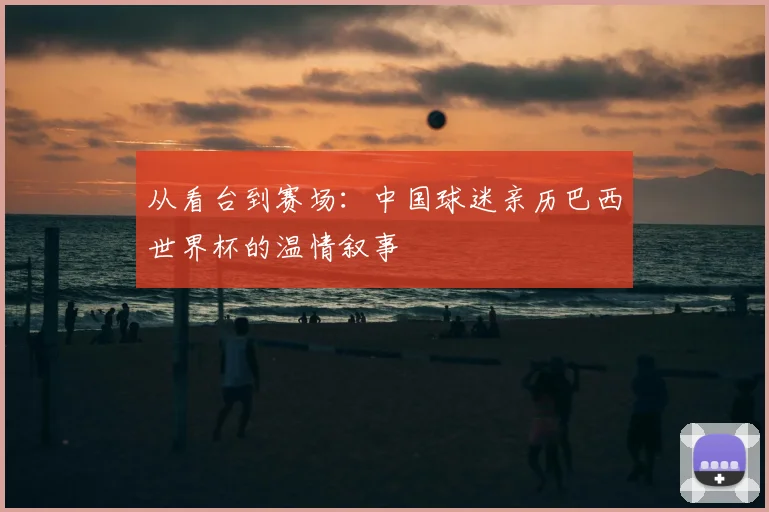 从看台到赛场：中国球迷亲历巴西世界杯的温情叙事