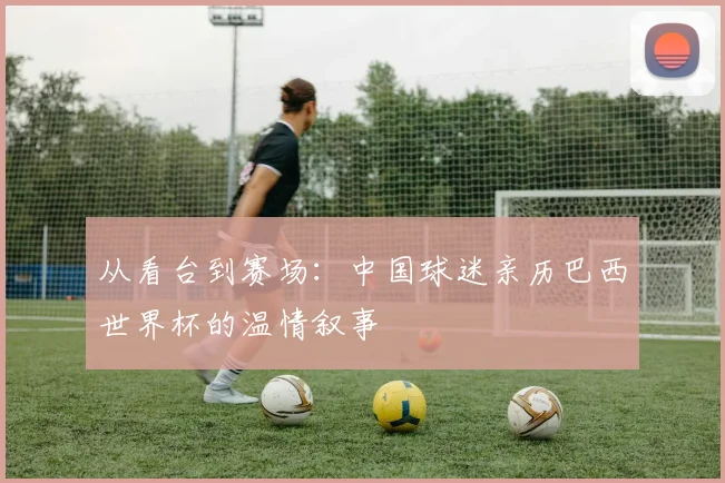从看台到赛场：中国球迷亲历巴西世界杯的温情叙事