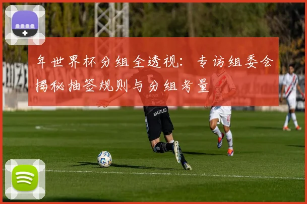 年世界杯分组全透视：专访组委会揭秘抽签规则与分组考量