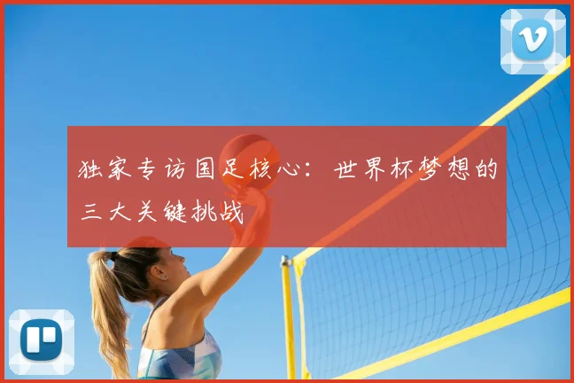 独家专访国足核心:世界杯梦想的三大关键挑战