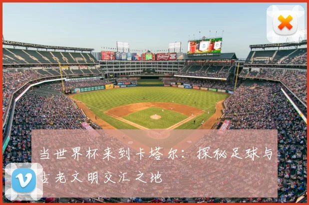 当世界杯来到卡塔尔:探秘足球与古老文明交汇之地
