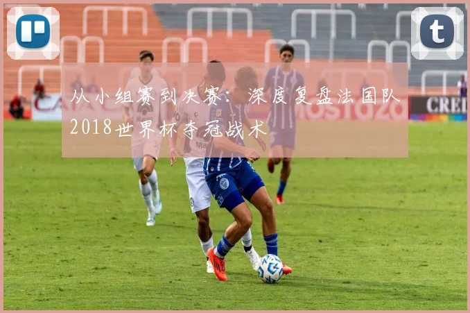 从小组赛到决赛：深度复盘法国队2018世界杯夺冠战术