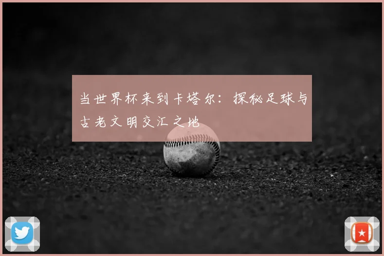 当世界杯来到卡塔尔:探秘足球与古老文明交汇之地