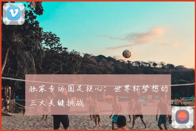 独家专访国足核心:世界杯梦想的三大关键挑战
