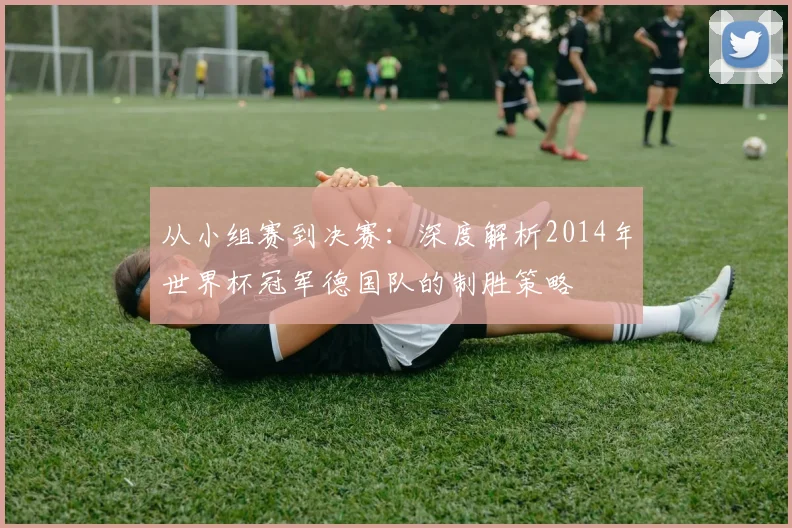 从小组赛到决赛：深度解析2014年世界杯冠军德国队的制胜策略