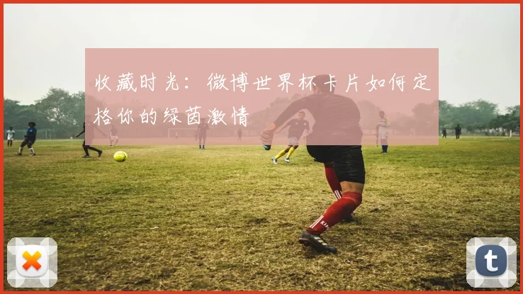 收藏时光：微博世界杯卡片如何定格你的绿茵激情