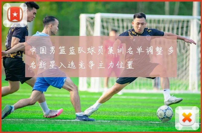 中国男篮蓝队球员集训名单调整 多名新星入选竞争主力位置