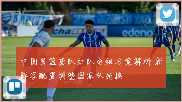 中国男篮蓝队红队分组方案解析 新阵容配置调整国家队轮换