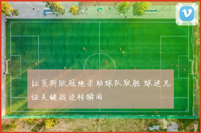 拉莫斯欧冠绝杀助球队取胜 球迷见证关键战逆转瞬间