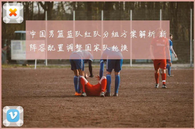 中国男篮蓝队红队分组方案解析 新阵容配置调整国家队轮换