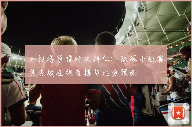 加拉塔萨雷对决拜仁:欧冠小组赛焦点战在线直播与比分预测
