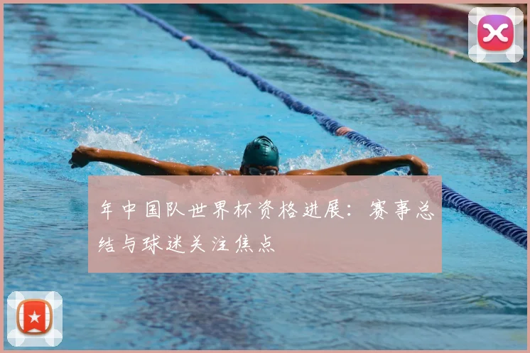 年中国队世界杯资格进展：赛事总结与球迷关注焦点
