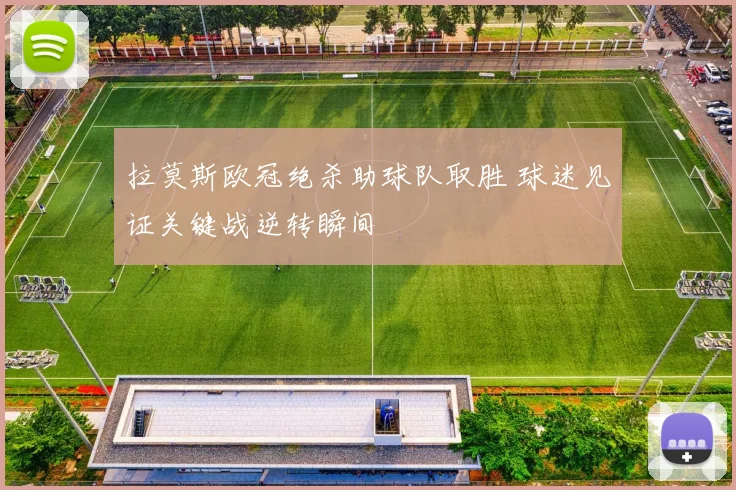 拉莫斯欧冠绝杀助球队取胜 球迷见证关键战逆转瞬间