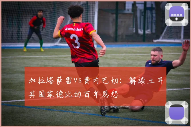 加拉塔萨雷vs费内巴切：解读土耳其国家德比的百年恩怨