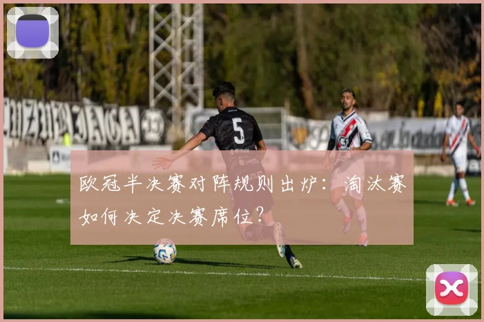 欧冠半决赛对阵规则出炉:淘汰赛如何决定决赛席位?