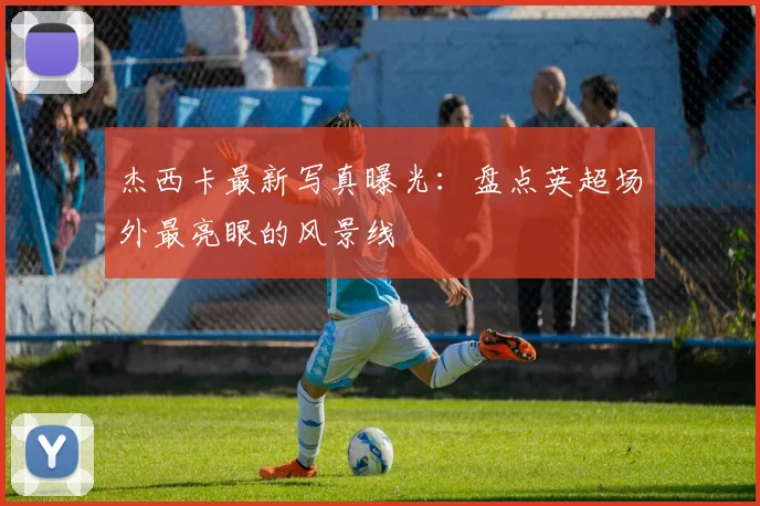 杰西卡最新写真曝光：盘点英超场外最亮眼的风景线