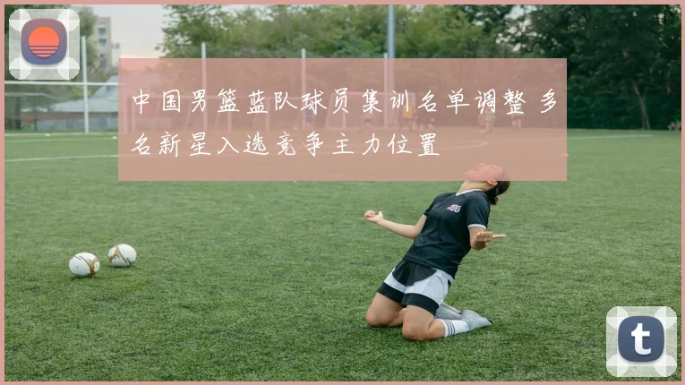 中国男篮蓝队球员集训名单调整 多名新星入选竞争主力位置